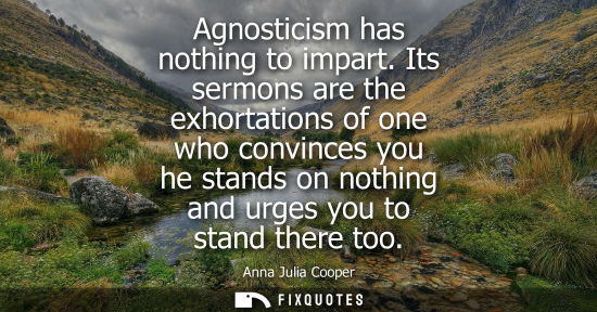 Small: Agnosticism has nothing to impart. Its sermons are the exhortations of one who convinces you he stands 