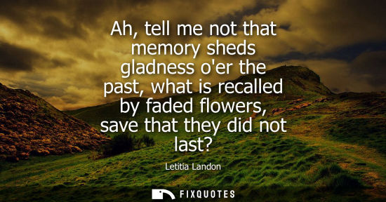 Small: Ah, tell me not that memory sheds gladness oer the past, what is recalled by faded flowers, save that t