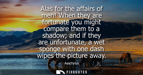 Small: Alas for the affairs of men! When they are fortunate you might compare them to a shadow and if they are unfort