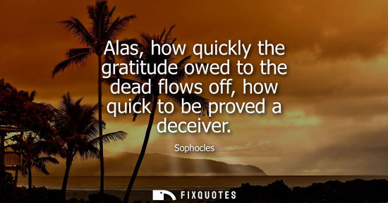 Small: Alas, how quickly the gratitude owed to the dead flows off, how quick to be proved a deceiver