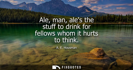 Small: Ale, man, ales the stuff to drink for fellows whom it hurts to think