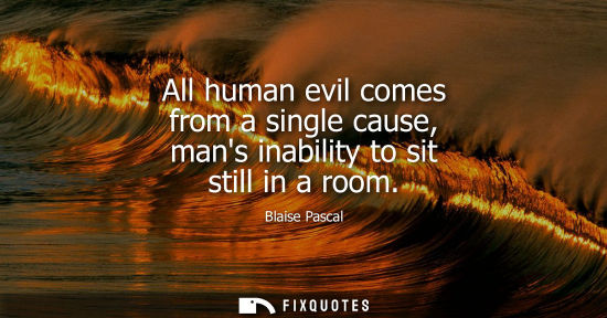 Small: All human evil comes from a single cause, mans inability to sit still in a room