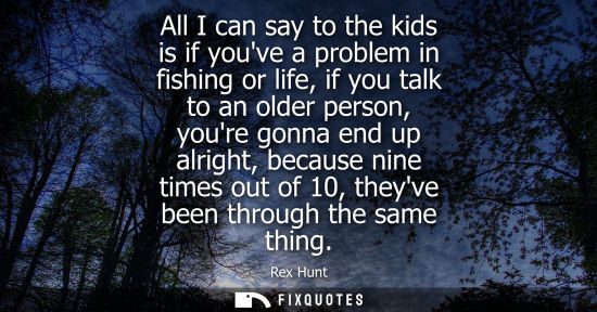 Small: All I can say to the kids is if youve a problem in fishing or life, if you talk to an older person, you