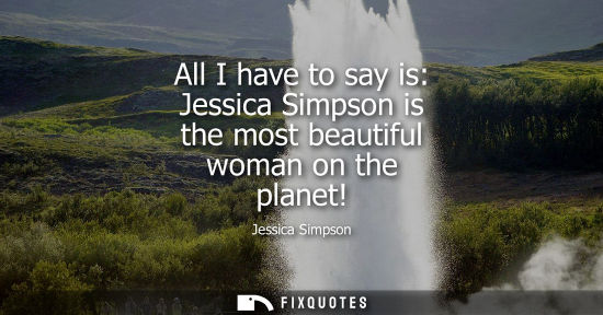 Small: All I have to say is: Jessica Simpson is the most beautiful woman on the planet!