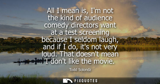 Small: All I mean is, Im not the kind of audience comedy directors want at a test screening because I seldom l