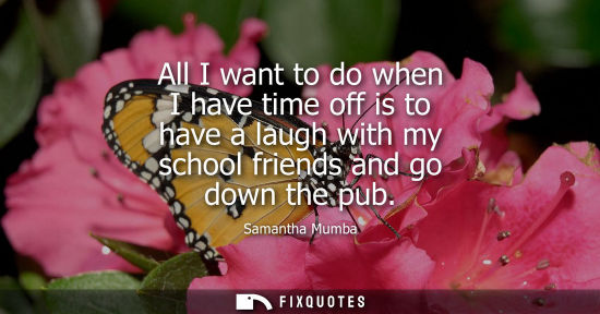 Small: All I want to do when I have time off is to have a laugh with my school friends and go down the pub