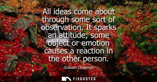 Small: All ideas come about through some sort of observation. It sparks an attitude some object or emotion cau