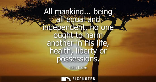 Small: All mankind... being all equal and independent, no one ought to harm another in his life, health, liberty or p