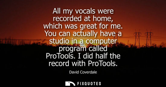 Small: All my vocals were recorded at home, which was great for me. You can actually have a studio in a comput