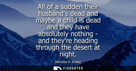 Small: All of a sudden their husbands dead and maybe a child is dead and they have absolutely nothing - and th