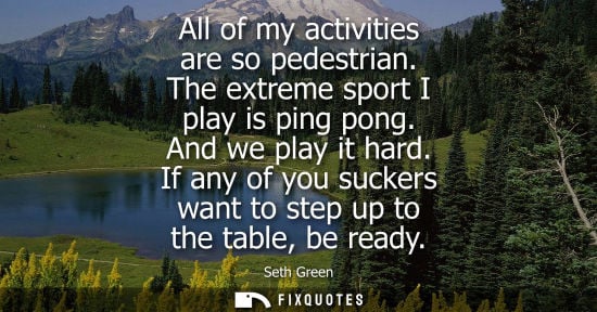 Small: All of my activities are so pedestrian. The extreme sport I play is ping pong. And we play it hard.