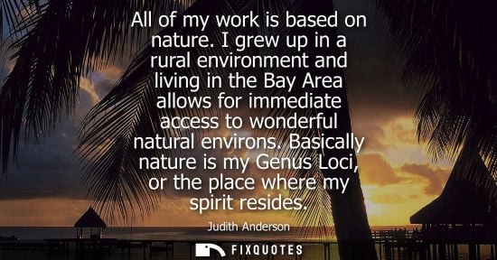 Small: All of my work is based on nature. I grew up in a rural environment and living in the Bay Area allows for imme