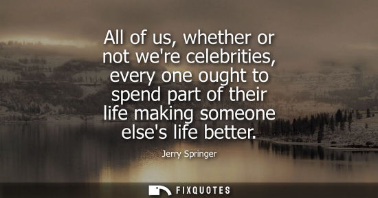 Small: All of us, whether or not were celebrities, every one ought to spend part of their life making someone 