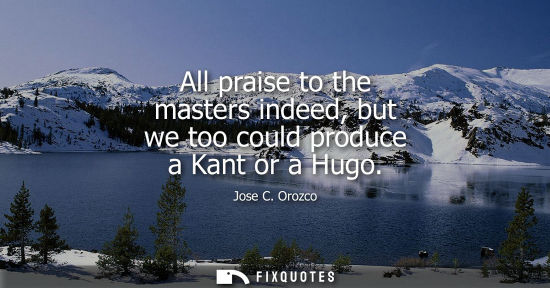 Small: All praise to the masters indeed, but we too could produce a Kant or a Hugo