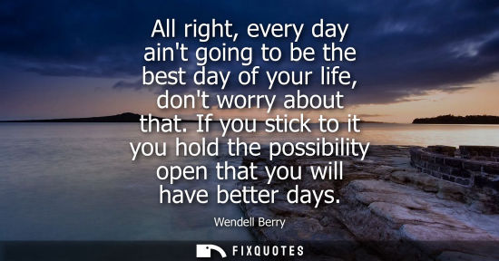 Small: All right, every day aint going to be the best day of your life, dont worry about that. If you stick to