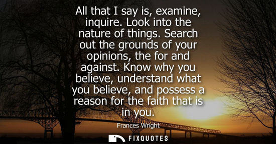 Small: All that I say is, examine, inquire. Look into the nature of things. Search out the grounds of your opi