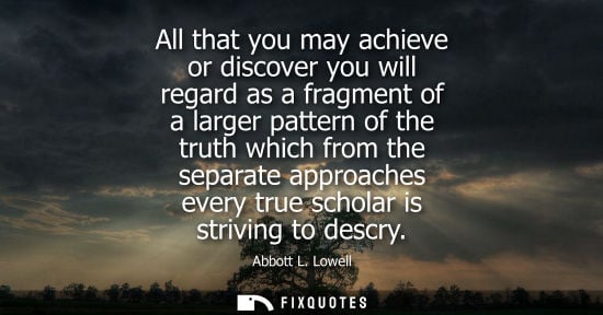 Small: All that you may achieve or discover you will regard as a fragment of a larger pattern of the truth whi