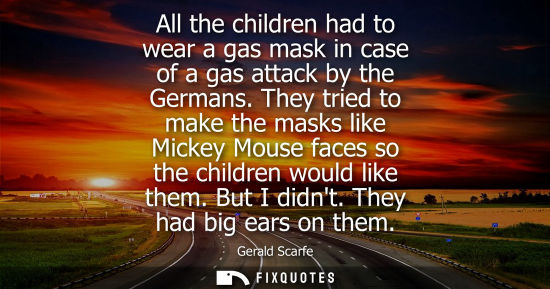 Small: All the children had to wear a gas mask in case of a gas attack by the Germans. They tried to make the masks l