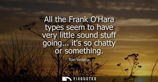 Small: All the Frank OHara types seem to have very little sound stuff going... its so chatty or something