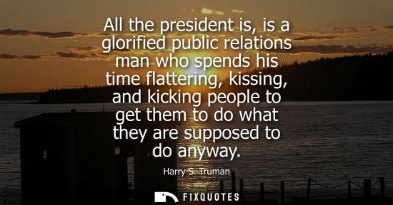 Small: All the president is, is a glorified public relations man who spends his time flattering, kissing, and kicking