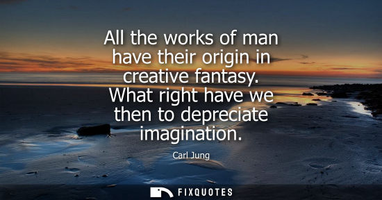 Small: All the works of man have their origin in creative fantasy. What right have we then to depreciate imagination