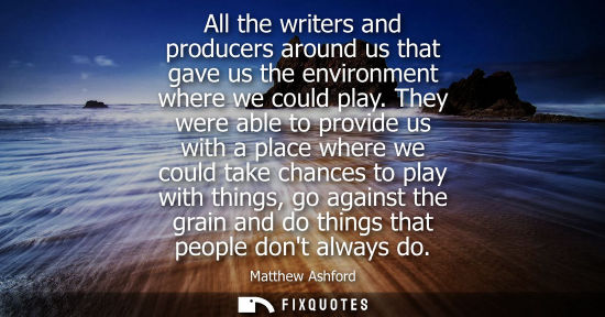 Small: All the writers and producers around us that gave us the environment where we could play. They were abl