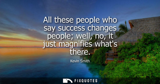 Small: All these people who say success changes people well, no, it just magnifies whats there