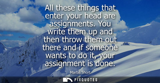 Small: All these things that enter your head are assignments. You write them up and then throw them out there 