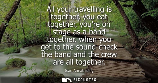 Small: All your travelling is together, you eat together, youre on stage as a band together, when you get to the soun