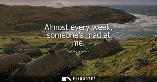 Small: Almost every week, someones mad at me