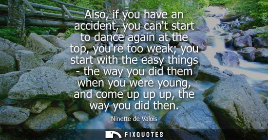 Small: Also, if you have an accident, you cant start to dance again at the top, youre too weak you start with 