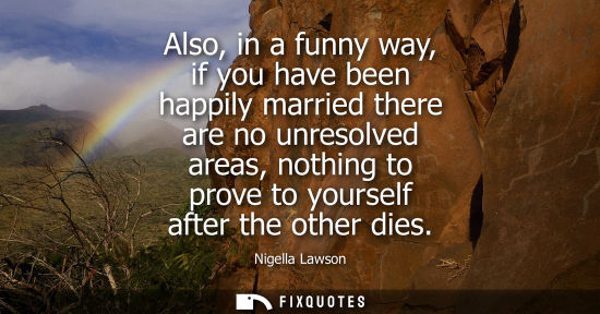 Small: Also, in a funny way, if you have been happily married there are no unresolved areas, nothing to prove 