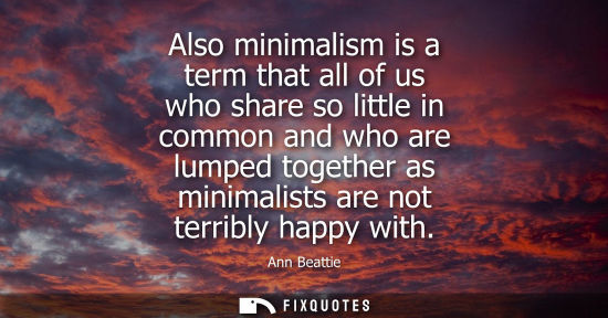 Small: Also minimalism is a term that all of us who share so little in common and who are lumped together as m