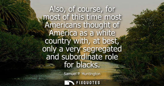 Small: Also, of course, for most of this time most Americans thought of America as a white country with, at be