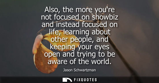 Small: Also, the more youre not focused on showbiz and instead focused on life, learning about other people, a