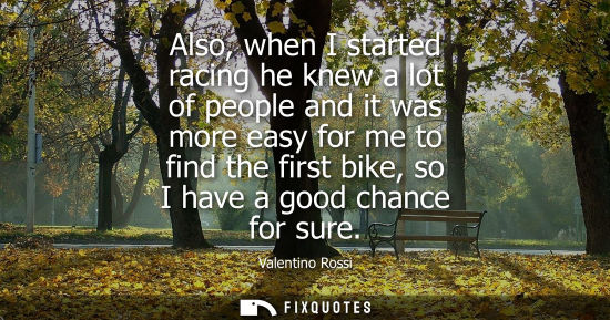 Small: Also, when I started racing he knew a lot of people and it was more easy for me to find the first bike,