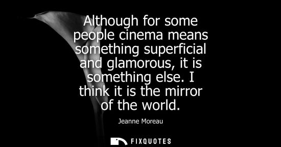 Small: Although for some people cinema means something superficial and glamorous, it is something else. I thin