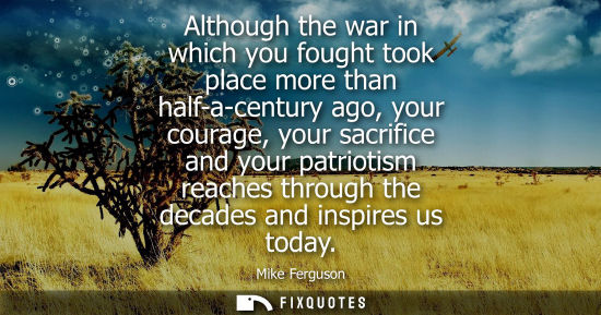 Small: Although the war in which you fought took place more than half-a-century ago, your courage, your sacrif
