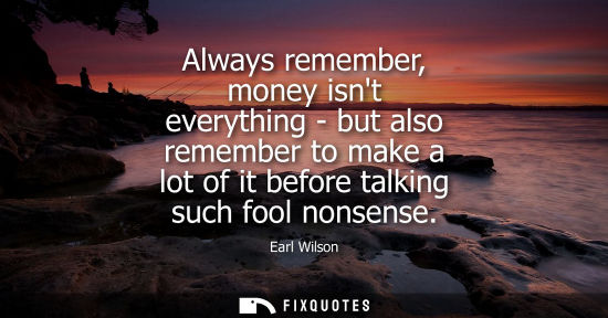 Small: Always remember, money isnt everything - but also remember to make a lot of it before talking such fool