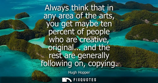 Small: Always think that in any area of the arts, you get maybe ten percent of people who are creative, origin