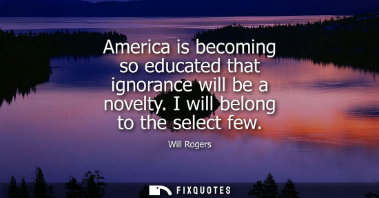 Small: America is becoming so educated that ignorance will be a novelty. I will belong to the select few