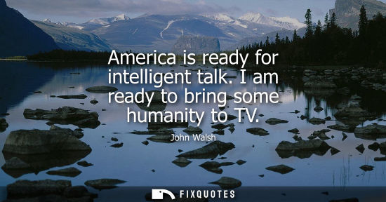 Small: America is ready for intelligent talk. I am ready to bring some humanity to TV