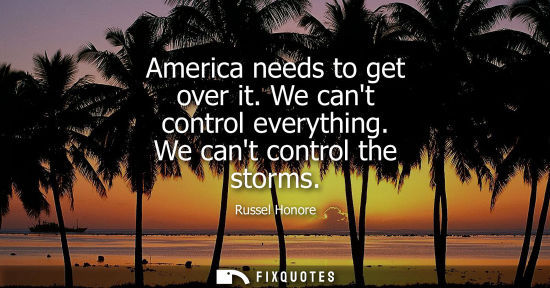 Small: America needs to get over it. We cant control everything. We cant control the storms