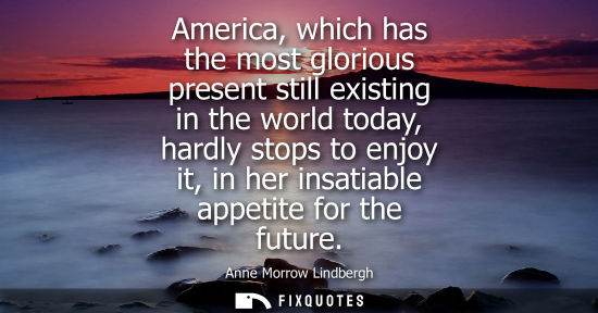 Small: America, which has the most glorious present still existing in the world today, hardly stops to enjoy i