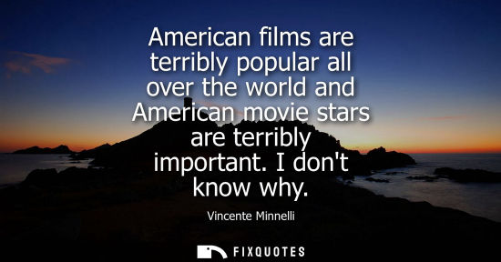 Small: American films are terribly popular all over the world and American movie stars are terribly important.