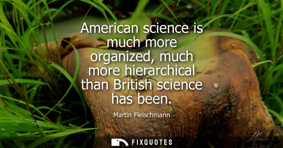 Small: American science is much more organized, much more hierarchical than British science has been