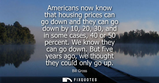 Small: Americans now know that housing prices can go down and they can go down by 10, 20, 30, and in some case