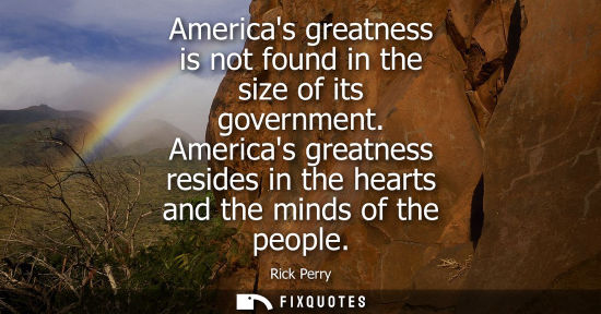 Small: Americas greatness is not found in the size of its government. Americas greatness resides in the hearts and th