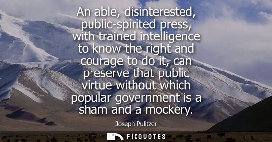 Small: An able, disinterested, public-spirited press, with trained intelligence to know the right and courage to do i