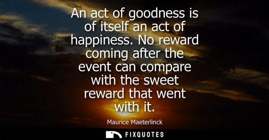 Small: An act of goodness is of itself an act of happiness. No reward coming after the event can compare with the swe
